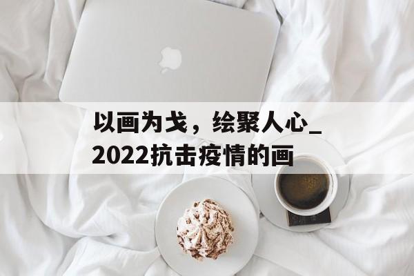 以画为戈,绘聚人心_2022抗击疫情的画 以画为戈,绘聚人心_2022抗击疫情的画